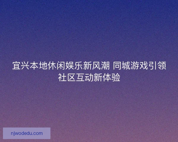 宜兴本地休闲娱乐新风潮 同城游戏引领社区互动新体验