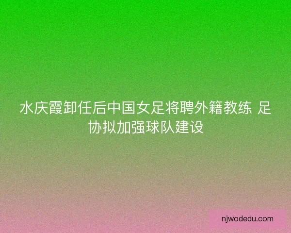 水庆霞卸任后中国女足将聘外籍教练 足协拟加强球队建设