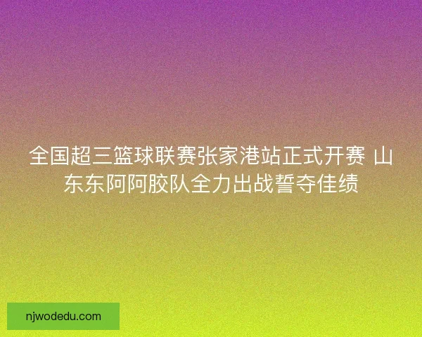全国超三篮球联赛张家港站正式开赛 山东东阿阿胶队全力出战誓夺佳绩